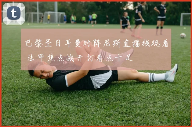 巴黎圣日耳曼对阵尼斯直播线观看 法甲焦点战开打看点十足