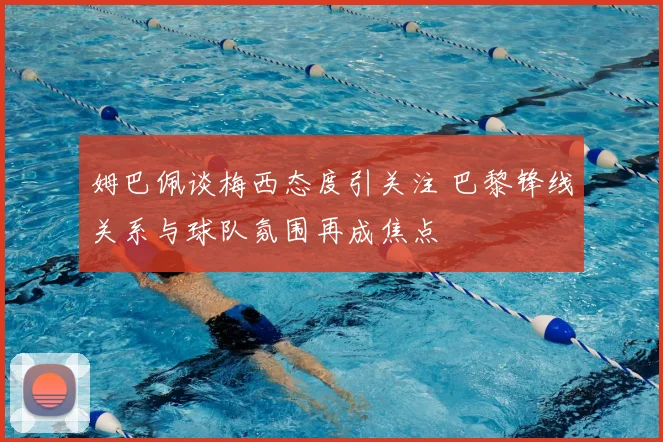 姆巴佩谈梅西态度引关注 巴黎锋线关系与球队氛围再成焦点