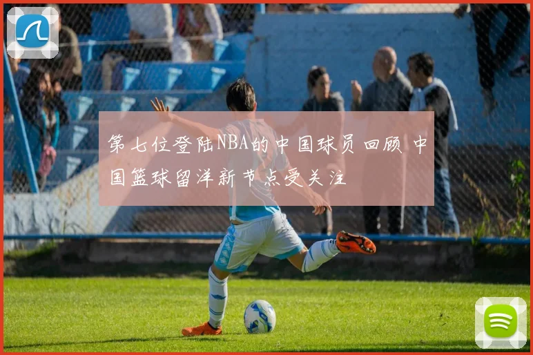 第七位登陆NBA的中国球员回顾 中国篮球留洋新节点受关注