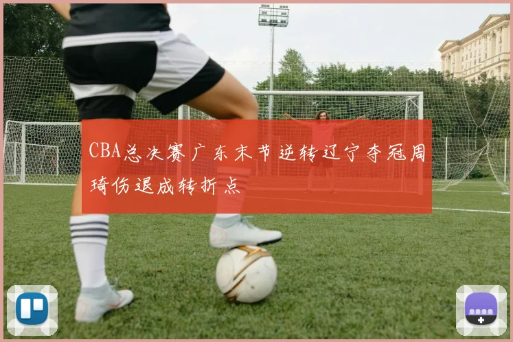CBA总决赛广东末节逆转辽宁夺冠周琦伤退成转折点