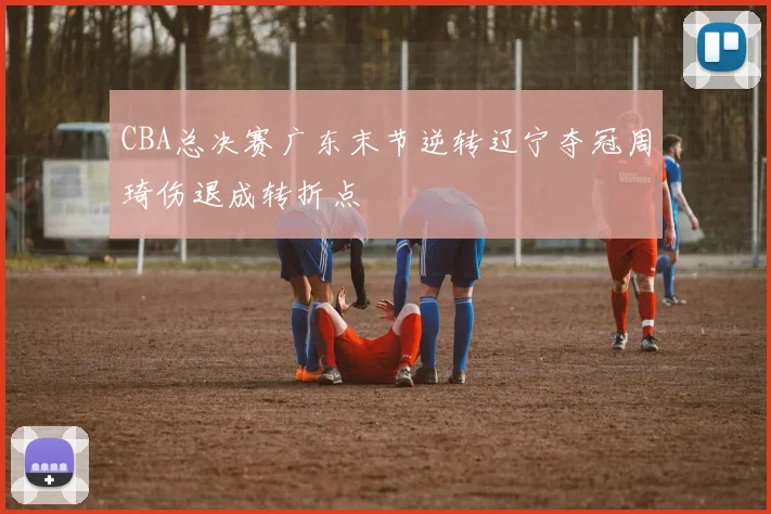 CBA总决赛广东末节逆转辽宁夺冠周琦伤退成转折点