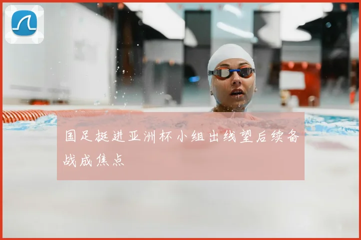 国足挺进亚洲杯小组出线望后续备战成焦点