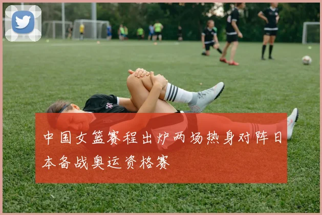 中国女篮赛程出炉两场热身对阵日本备战奥运资格赛