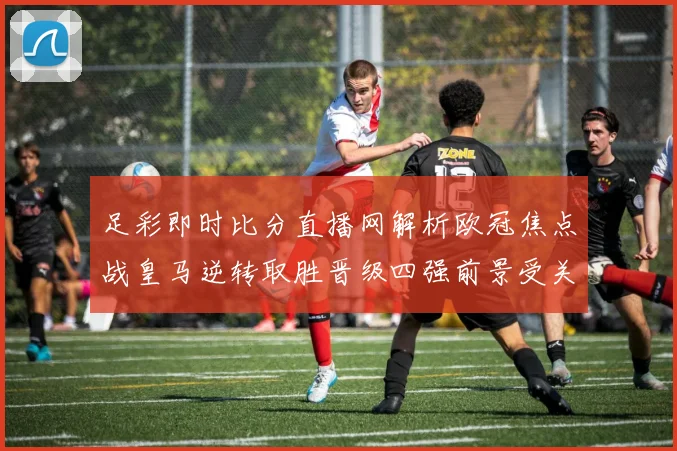 足彩即时比分直播网解析欧冠焦点战皇马逆转取胜晋级四强前景受关注
