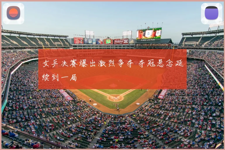 女乒决赛爆出激烈争夺 夺冠悬念延续到一局