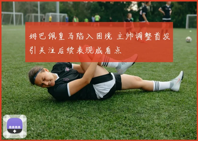 姆巴佩皇马陷入困境 主帅调整首发引关注后续表现成看点