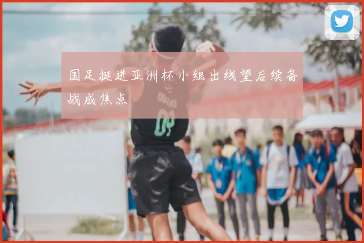 国足挺进亚洲杯小组出线望后续备战成焦点