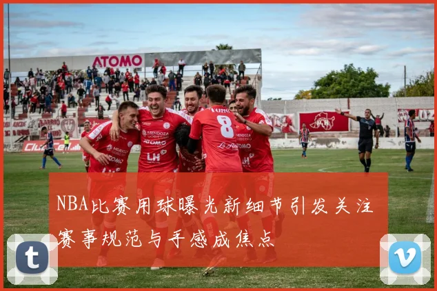 NBA比赛用球曝光新细节引发关注 赛事规范与手感成焦点