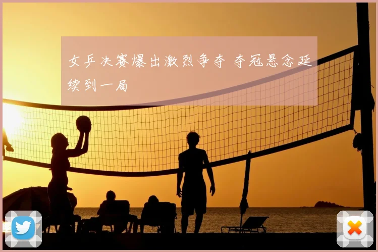 女乒决赛爆出激烈争夺 夺冠悬念延续到一局