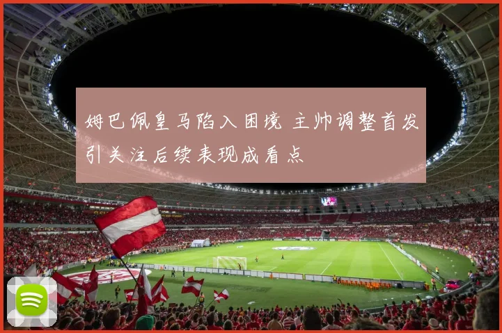 姆巴佩皇马陷入困境 主帅调整首发引关注后续表现成看点