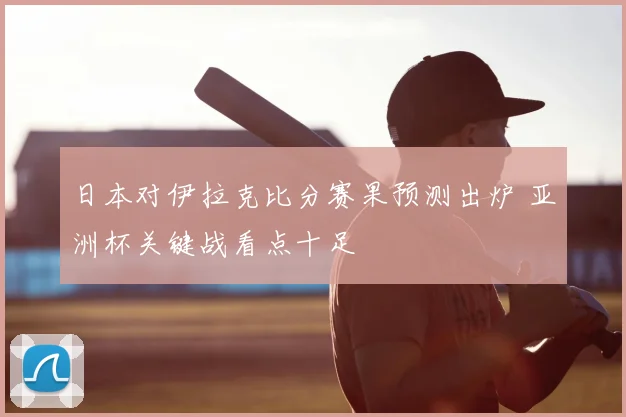 日本对伊拉克比分赛果预测出炉 亚洲杯关键战看点十足