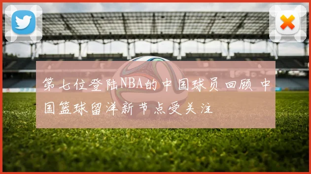 第七位登陆NBA的中国球员回顾 中国篮球留洋新节点受关注