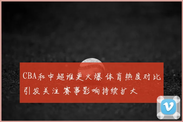 CBA和中超谁更火爆 体育热度对比引发关注 赛事影响持续扩大