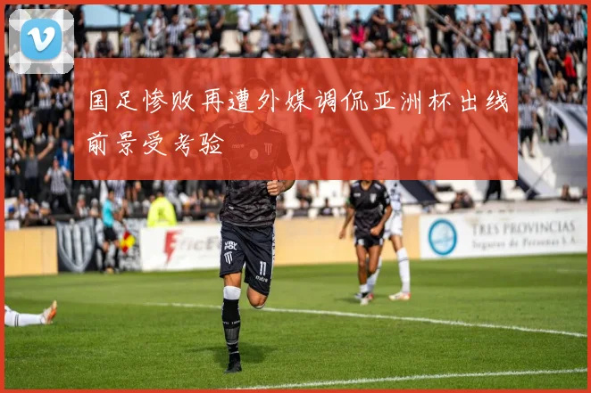 国足惨败再遭外媒调侃亚洲杯出线前景受考验