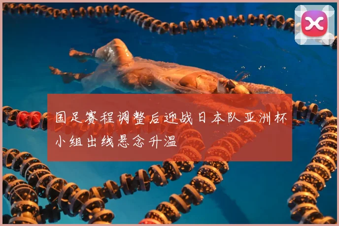 国足赛程调整后迎战日本队亚洲杯小组出线悬念升温