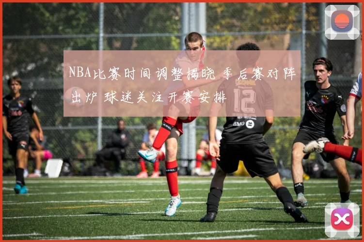 NBA比赛时间调整揭晓 季后赛对阵出炉 球迷关注开赛安排