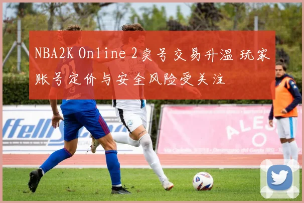 NBA2K Online 2卖号交易升温 玩家账号定价与安全风险受关注