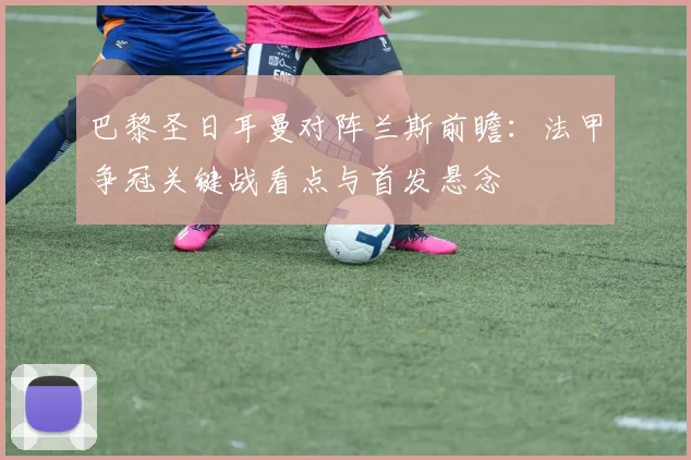 巴黎圣日耳曼对阵兰斯前瞻：法甲争冠关键战看点与首发悬念