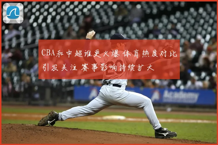 CBA和中超谁更火爆 体育热度对比引发关注 赛事影响持续扩大