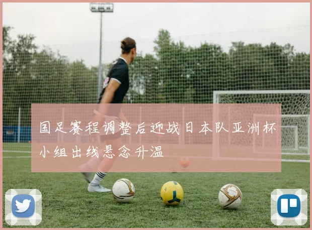 国足赛程调整后迎战日本队亚洲杯小组出线悬念升温