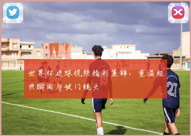 世界杯进球视频精彩集锦,重温经典瞬间与破门镜头