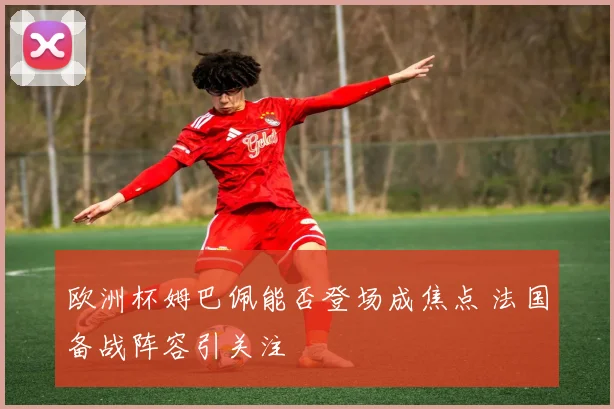 欧洲杯姆巴佩能否登场成焦点 法国备战阵容引关注