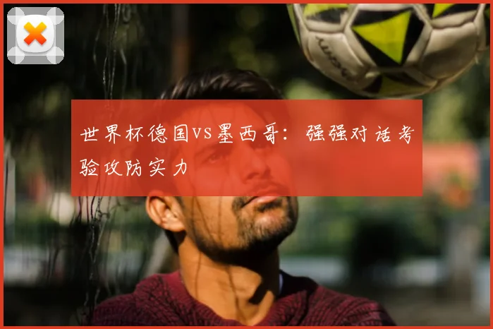 世界杯德国vs墨西哥:强强对话考验攻防实力