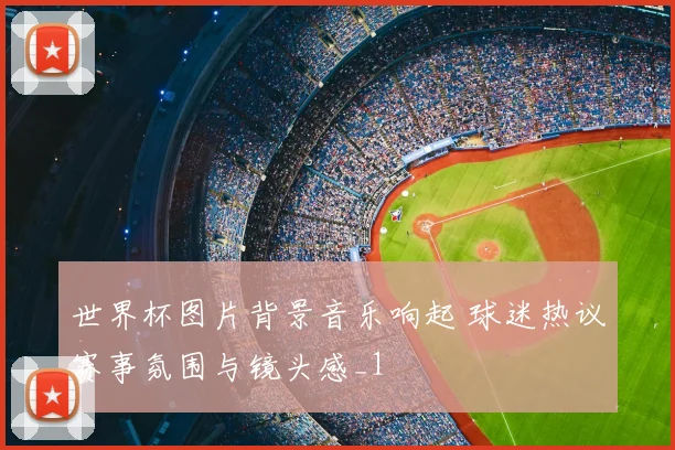 世界杯图片背景音乐响起 球迷热议赛事氛围与镜头感_1