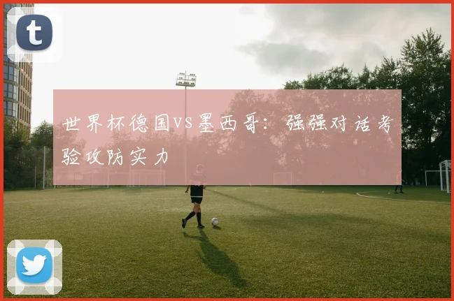 世界杯德国vs墨西哥:强强对话考验攻防实力